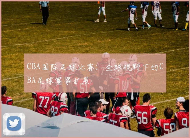 CBA国际足球比赛：全球视野下的CBA足球赛事扩展